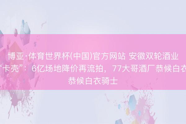 博亚·体育世界杯(中国)官方网站 安徽双轮酒业重整“卡壳”:6亿场地降价再流拍,77大哥酒厂恭候白衣骑士