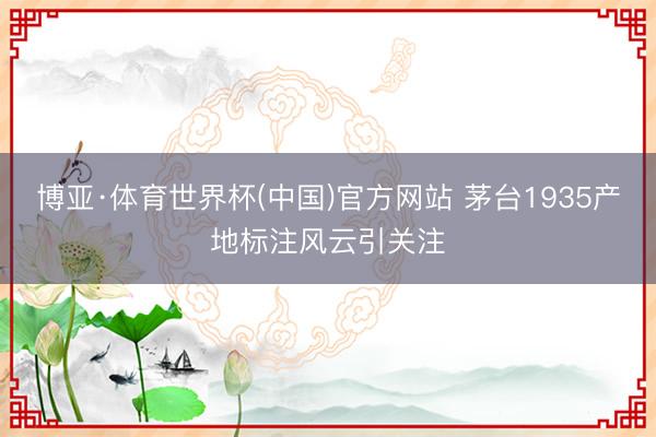 博亚·体育世界杯(中国)官方网站 茅台1935产地标注风云引关注