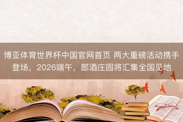 博亚体育世界杯中国官网首页 两大重磅活动携手登场,2026端午,郎酒庄园将汇集全国见地