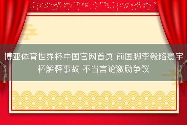 博亚体育世界杯中国官网首页 前国脚李毅陷寰宇杯解释事故 不当言论激励争议