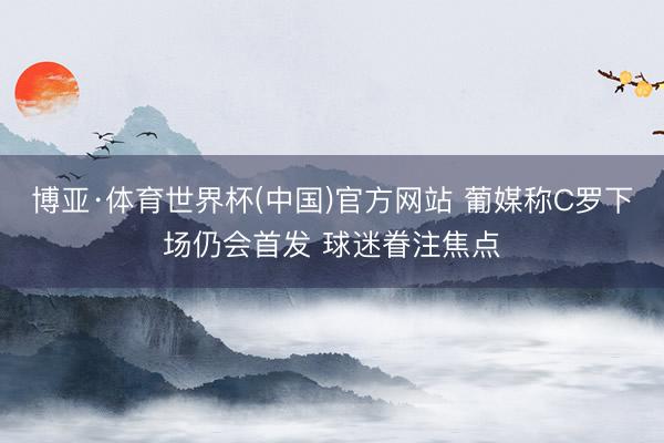 博亚·体育世界杯(中国)官方网站 葡媒称C罗下场仍会首发 球迷眷注焦点