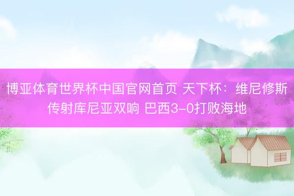 博亚体育世界杯中国官网首页 天下杯:维尼修斯传射库尼亚双响 巴西3-0打败海地