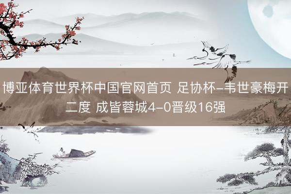 博亚体育世界杯中国官网首页 足协杯-韦世豪梅开二度 成皆蓉城4-0晋级16强